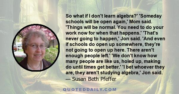 So what if I don't learn algebra?' 'Someday schools will be open again,' Mom said. 'Things will be normal. You need to do your work now for when that happens.' 'That's never going to happen,' Jon said. 'And even if