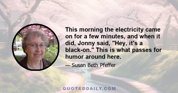 This morning the electricity came on for a few minutes, and when it did, Jonny said, Hey, it's a black-on. This is what passes for humor around here.