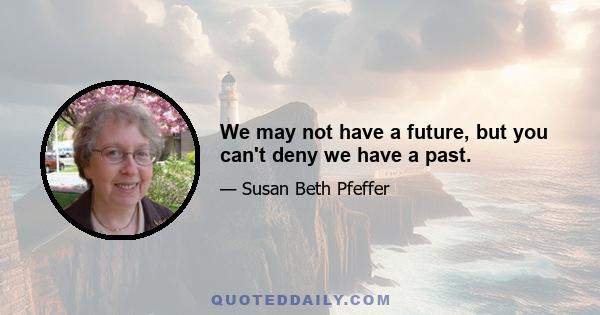 We may not have a future, but you can't deny we have a past.