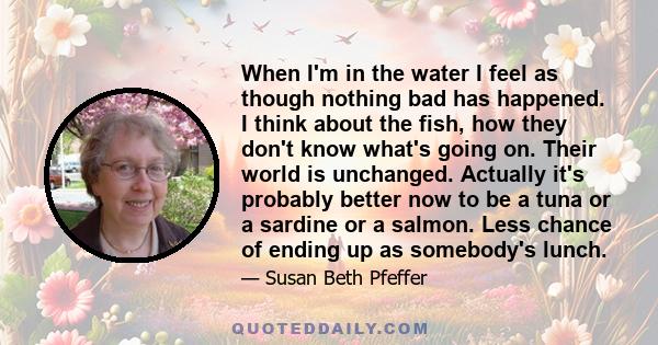 When I'm in the water I feel as though nothing bad has happened. I think about the fish, how they don't know what's going on. Their world is unchanged. Actually it's probably better now to be a tuna or a sardine or a