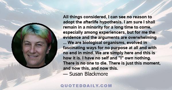 All things considered, I can see no reason to adopt the afterlife hypothesis. I am sure I shall remain in a minority for a long time to come, especially among experiencers, but for me the evidence and the arguments are