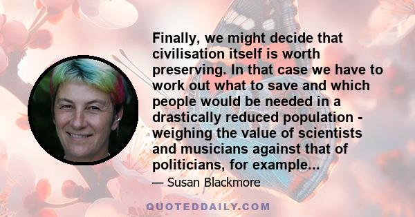 Finally, we might decide that civilisation itself is worth preserving. In that case we have to work out what to save and which people would be needed in a drastically reduced population - weighing the value of