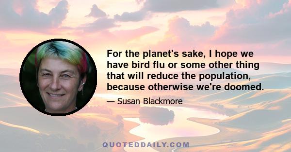 For the planet's sake, I hope we have bird flu or some other thing that will reduce the population, because otherwise we're doomed.