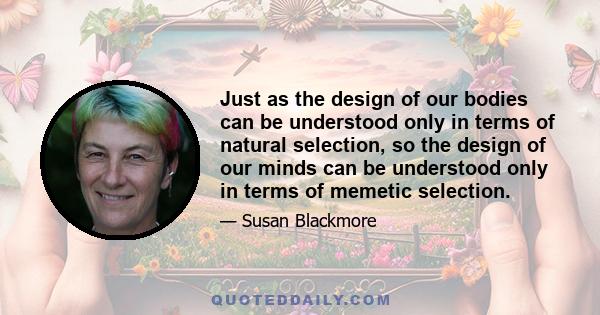 Just as the design of our bodies can be understood only in terms of natural selection, so the design of our minds can be understood only in terms of memetic selection.