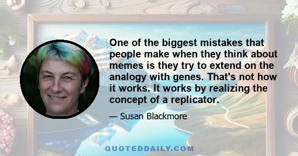 One of the biggest mistakes that people make when they think about memes is they try to extend on the analogy with genes. That's not how it works. It works by realizing the concept of a replicator.