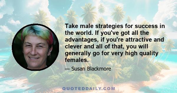 Take male strategies for success in the world. If you've got all the advantages, if you're attractive and clever and all of that, you will generally go for very high quality females.