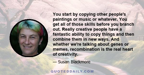 You start by copying other people's paintings or music or whatever. You get all of those skills before you branch out. Really creative people have a fantastic ability to copy things and then combine them in new ways.