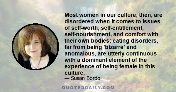 Most women in our culture, then, are disordered when it comes to issues of self-worth, self-entitlement, self-nourishment, and comfort with their own bodies; eating disorders, far from being 'bizarre' and anomalous, are 