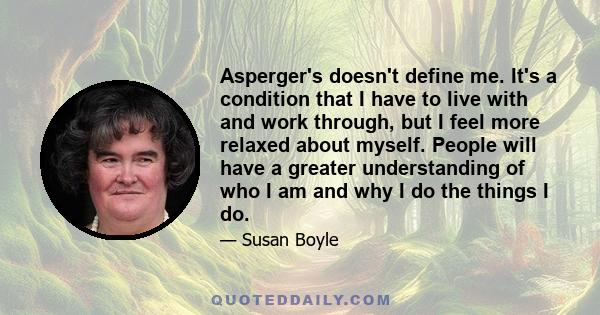 Asperger's doesn't define me. It's a condition that I have to live with and work through, but I feel more relaxed about myself. People will have a greater understanding of who I am and why I do the things I do.