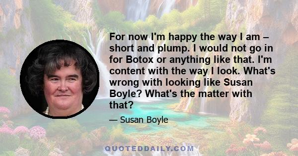 For now I'm happy the way I am – short and plump. I would not go in for Botox or anything like that. I'm content with the way I look. What's wrong with looking like Susan Boyle? What's the matter with that?