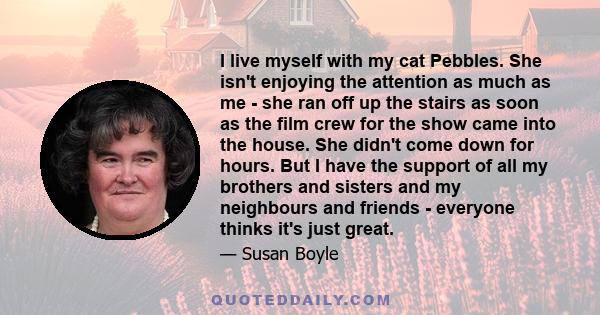 I live myself with my cat Pebbles. She isn't enjoying the attention as much as me - she ran off up the stairs as soon as the film crew for the show came into the house. She didn't come down for hours. But I have the