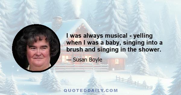 I was always musical - yelling when I was a baby, singing into a brush and singing in the shower.