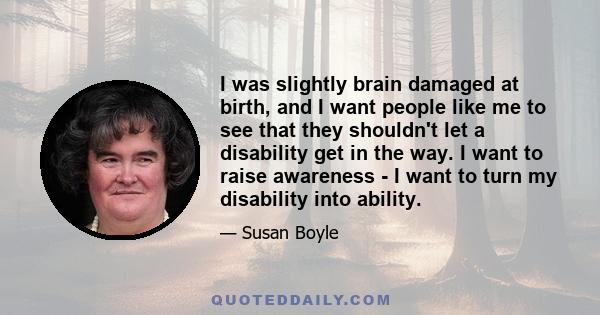 I was slightly brain damaged at birth, and I want people like me to see that they shouldn't let a disability get in the way. I want to raise awareness - I want to turn my disability into ability.