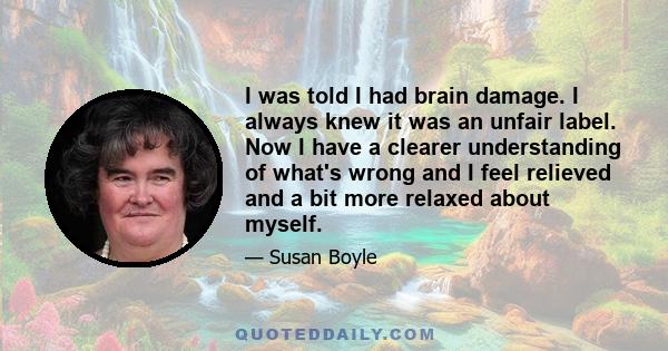 I was told I had brain damage. I always knew it was an unfair label. Now I have a clearer understanding of what's wrong and I feel relieved and a bit more relaxed about myself.