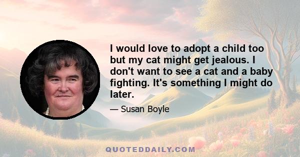 I would love to adopt a child too but my cat might get jealous. I don't want to see a cat and a baby fighting. It's something I might do later.