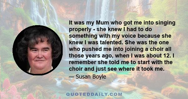 It was my Mum who got me into singing properly - she knew I had to do something with my voice because she knew I was talented. She was the one who pushed me into joining a choir all those years ago, when I was about 12. 