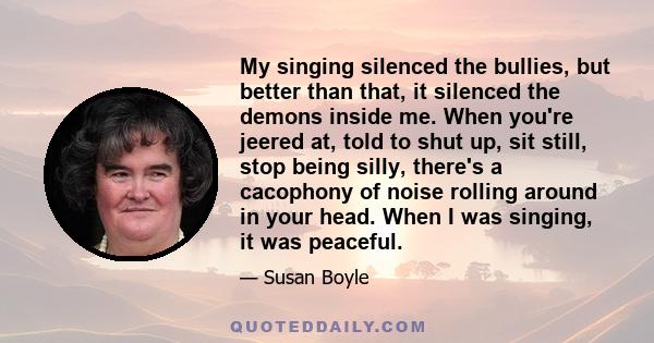 My singing silenced the bullies, but better than that, it silenced the demons inside me. When you're jeered at, told to shut up, sit still, stop being silly, there's a cacophony of noise rolling around in your head.