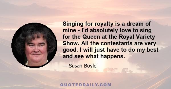 Singing for royalty is a dream of mine - I'd absolutely love to sing for the Queen at the Royal Variety Show. All the contestants are very good. I will just have to do my best and see what happens.