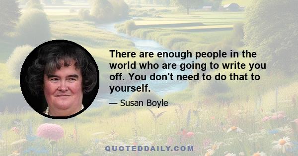 There are enough people in the world who are going to write you off. You don't need to do that to yourself.