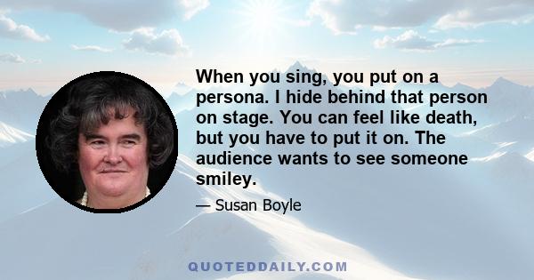 When you sing, you put on a persona. I hide behind that person on stage. You can feel like death, but you have to put it on. The audience wants to see someone smiley.