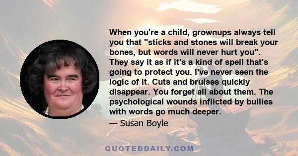 When you're a child, grownups always tell you that sticks and stones will break your bones, but words will never hurt you. They say it as if it's a kind of spell that's going to protect you. I've never seen the logic of 