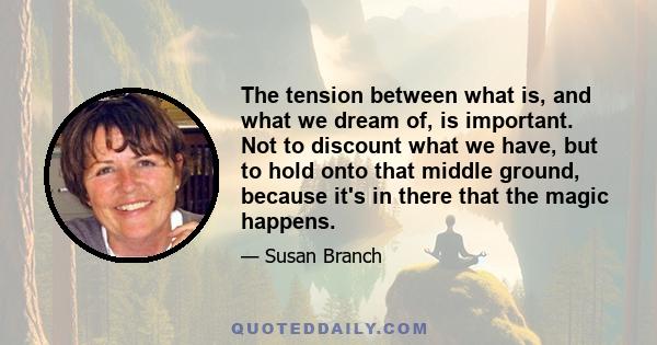 The tension between what is, and what we dream of, is important. Not to discount what we have, but to hold onto that middle ground, because it's in there that the magic happens.