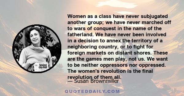 Women as a class have never subjugated another group; we have never marched off to wars of conquest in the name of the fatherland. We have never been involved in a decision to annex the territory of a neighboring