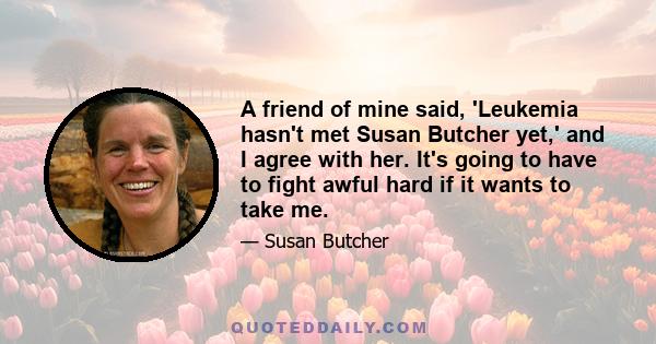 A friend of mine said, 'Leukemia hasn't met Susan Butcher yet,' and I agree with her. It's going to have to fight awful hard if it wants to take me.