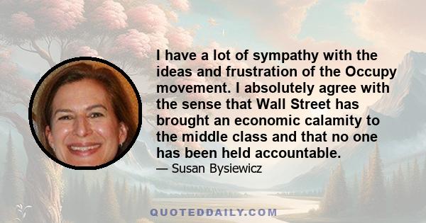 I have a lot of sympathy with the ideas and frustration of the Occupy movement. I absolutely agree with the sense that Wall Street has brought an economic calamity to the middle class and that no one has been held