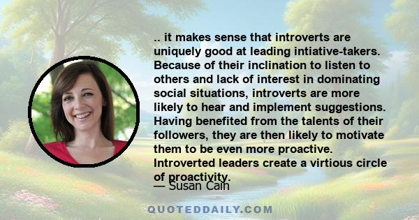 .. it makes sense that introverts are uniquely good at leading intiative-takers. Because of their inclination to listen to others and lack of interest in dominating social situations, introverts are more likely to hear