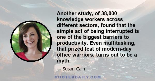 Another study, of 38,000 knowledge workers across different sectors, found that the simple act of being interrupted is one of the biggest barriers to productivity. Even multitasking, that prized feat of modern-day