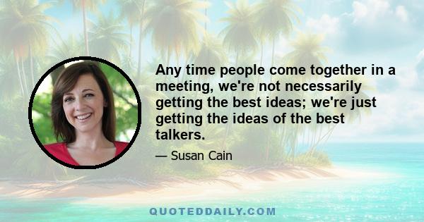 Any time people come together in a meeting, we're not necessarily getting the best ideas; we're just getting the ideas of the best talkers.