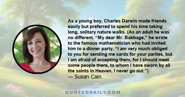 As a young boy, Charles Darwin made friends easily but preferred to spend his time taking long, solitary nature walks. (As an adult he was no different. “My dear Mr. Babbage,” he wrote to the famous mathematician who