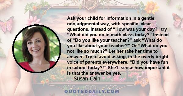 Ask your child for information in a gentle, nonjudgmental way, with specific, clear questions. Instead of “How was your day?” try “What did you do in math class today?” Instead of “Do you like your teacher?” ask “What