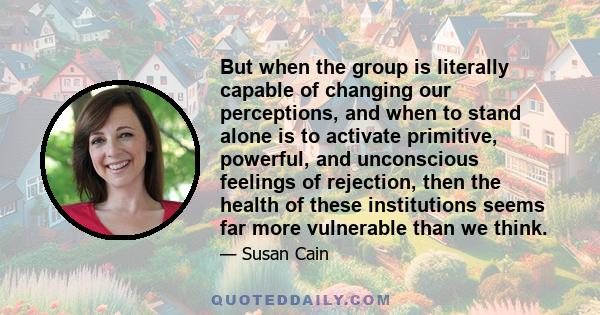 But when the group is literally capable of changing our perceptions, and when to stand alone is to activate primitive, powerful, and unconscious feelings of rejection, then the health of these institutions seems far