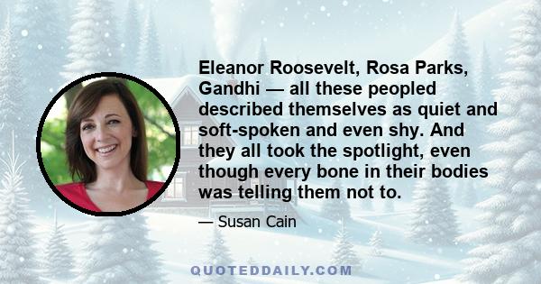 Eleanor Roosevelt, Rosa Parks, Gandhi — all these peopled described themselves as quiet and soft-spoken and even shy. And they all took the spotlight, even though every bone in their bodies was telling them not to.