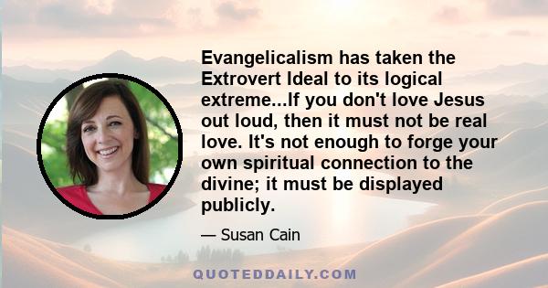 Evangelicalism has taken the Extrovert Ideal to its logical extreme...If you don't love Jesus out loud, then it must not be real love. It's not enough to forge your own spiritual connection to the divine; it must be