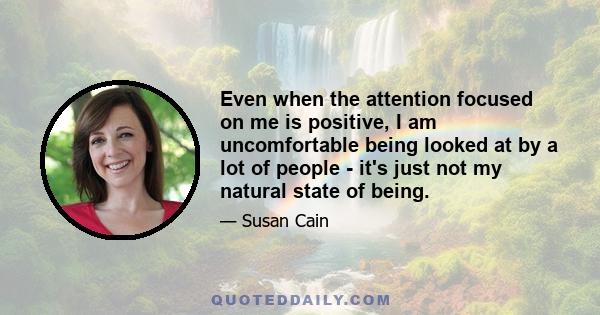 Even when the attention focused on me is positive, I am uncomfortable being looked at by a lot of people - it's just not my natural state of being.