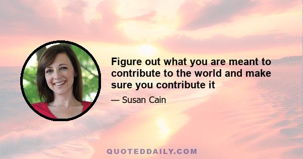 Figure out what you are meant to contribute to the world and make sure you contribute it