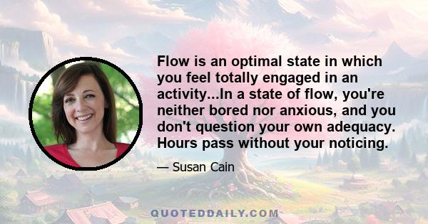 Flow is an optimal state in which you feel totally engaged in an activity...In a state of flow, you're neither bored nor anxious, and you don't question your own adequacy. Hours pass without your noticing.