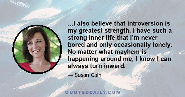 ...I also believe that introversion is my greatest strength. I have such a strong inner life that I’m never bored and only occasionally lonely. No matter what mayhem is happening around me, I know I can always turn