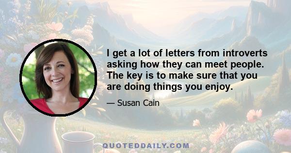 I get a lot of letters from introverts asking how they can meet people. The key is to make sure that you are doing things you enjoy.