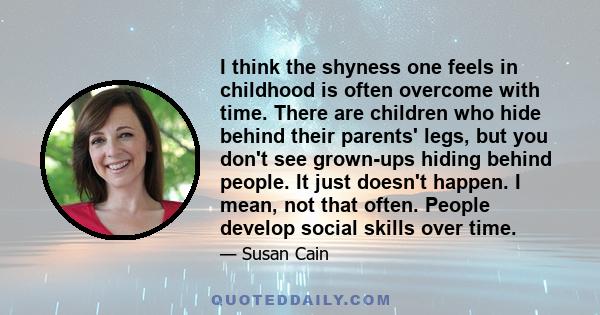 I think the shyness one feels in childhood is often overcome with time. There are children who hide behind their parents' legs, but you don't see grown-ups hiding behind people. It just doesn't happen. I mean, not that