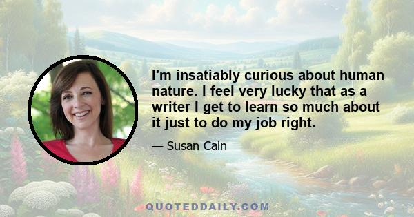 I'm insatiably curious about human nature. I feel very lucky that as a writer I get to learn so much about it just to do my job right.