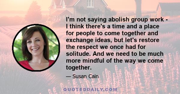 I'm not saying abolish group work - I think there's a time and a place for people to come together and exchange ideas, but let's restore the respect we once had for solitude. And we need to be much more mindful of the