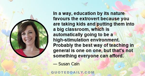 In a way, education by its nature favours the extrovert because you are taking kids and putting them into a big classroom, which is automatically going to be a high-stimulation environment. Probably the best way of