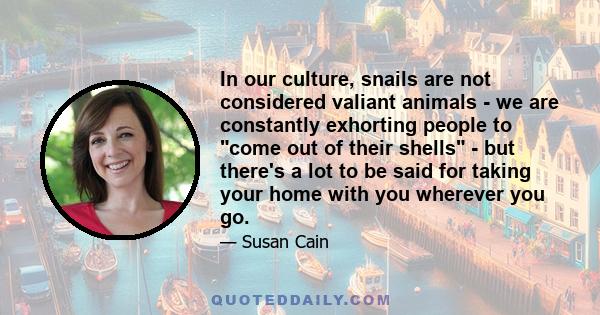 In our culture, snails are not considered valiant animals - we are constantly exhorting people to come out of their shells - but there's a lot to be said for taking your home with you wherever you go.