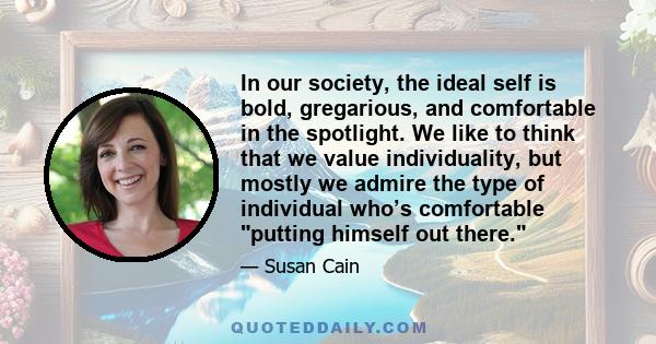 In our society, the ideal self is bold, gregarious, and comfortable in the spotlight. We like to think that we value individuality, but mostly we admire the type of individual who’s comfortable putting himself out there.