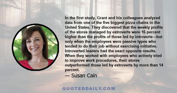 In the first study, Grant and his colleagues analyzed data from one of the five biggest pizza chains in the United States. They discovered that the weekly profits of the stores managed by extroverts were 16 percent