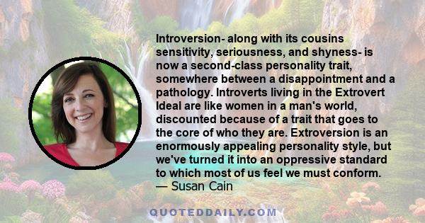 Introversion- along with its cousins sensitivity, seriousness, and shyness- is now a second-class personality trait, somewhere between a disappointment and a pathology. Introverts living in the Extrovert Ideal are like